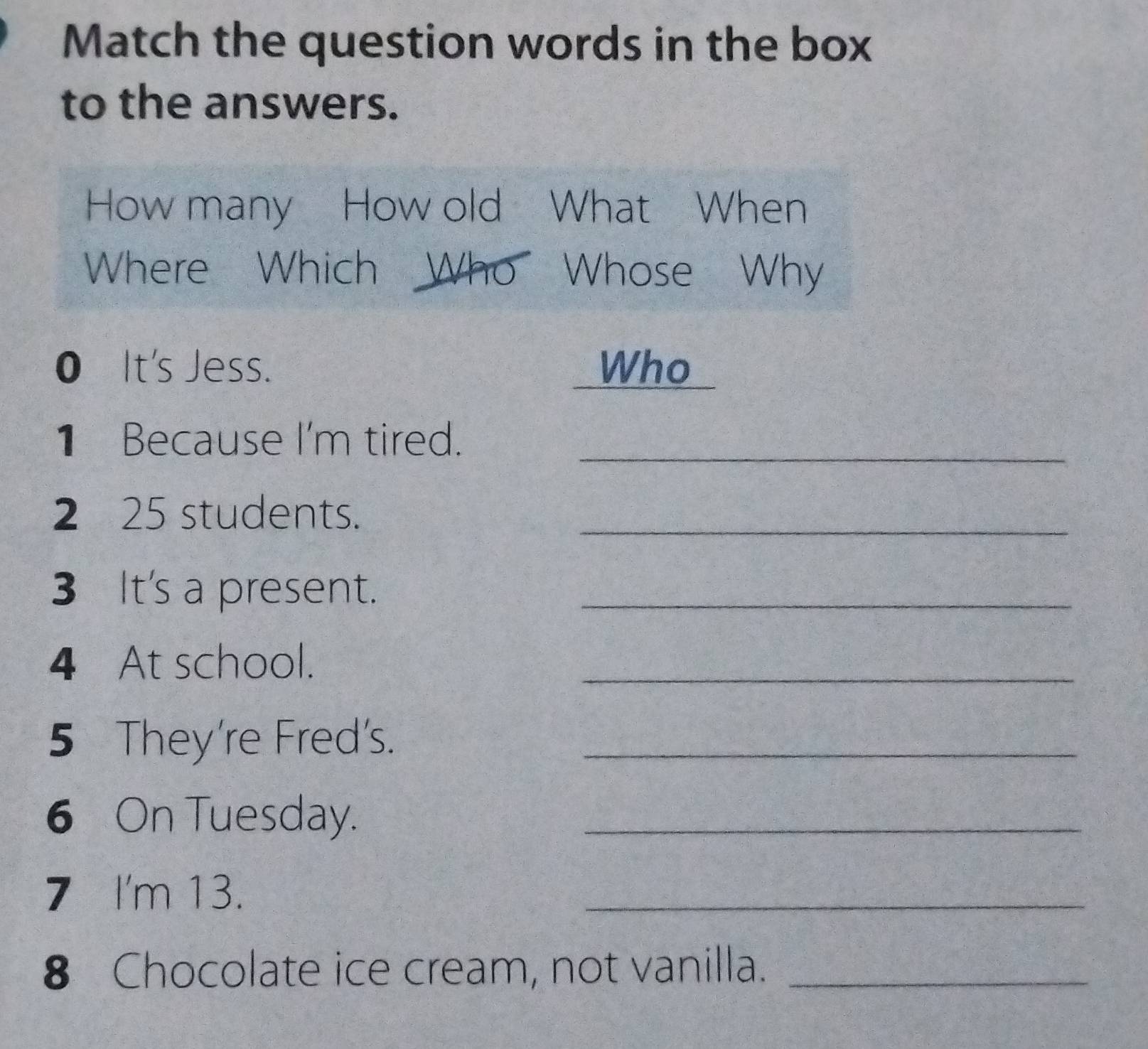 Match the question words in the box 
to the answers. 
How many How old What When 
Where Which Who Whose Why 
0 It's Jess. Who 
1 Because I'm tired._ 
2 25 students._ 
3 It's a present._ 
4 At school. 
_ 
5 They're Fred's._ 
6 On Tuesday._ 
7 I'm 13. 
_ 
8 Chocolate ice cream, not vanilla._