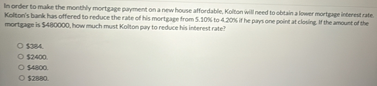 In order to make the monthly mortgage payment on a new house affordable, Kolton will need to obtain a lower mortgage interest rate.
Kolton's bank has offered to reduce the rate of his mortgage from 5.10% to 4.20% if he pays one point at closing. If the amount of the
mortgage is $480000, how much must Kolton pay to reduce his interest rate?
$384.
$2400.
$4800.
$2880.