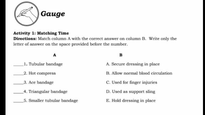 Gauge
Activity 1: Matching Time
Directions: Match column A with the correct answer on column B. Write only the
letter of answer on the space provided before the number.
A
B
_1. Tubular bandage A. Secure dressing in place
_2. Hot compress B. Allow normal blood circulation
_3. Ace bandage C. Used for finger injuries
_4. Triangular bandage D. Used as support sling
_5. Smaller tubular bandage E. Hold dressing in place