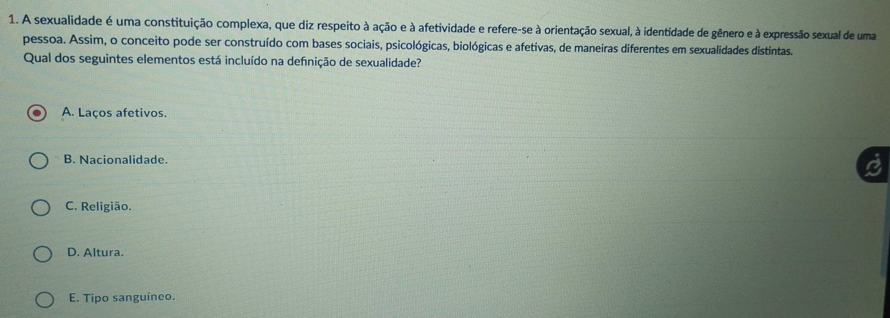 A sexualidade é uma constituição complexa, que diz respeito à ação e à afetividade e refere-se à orientação sexual, à identidade de gênero e à expressão sexual de uma
pessoa. Assim, o conceito pode ser construído com bases sociais, psicológicas, biológicas e afetivas, de maneiras diferentes em sexualidades distintas.
Qual dos seguintes elementos está incluído na defnição de sexualidade?
A. Laços afetivos.
B. Nacionalidade.
C. Religião.
D. Altura.
E. Tipo sanguíneo.