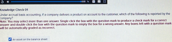 0∞ 
Knowledge Check 01 
Under accrual basis accounting, if a company delivers a product on account to the customer, which of the following is reported by the 
company? 
Note: You may select more than one answer. Single click the box with the question mark to produce a check mark for a correct 
answer and double click the box with the question mark to empty the box for a wrong answer. Any boxes left with a question mark 
will be automatically graded as incorrect. 
An asset on the balance sheet