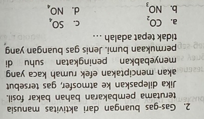 Gas-gas buangan dari aktivitas manusia
terutama pembakaran bahan bakar fosil.
Jika dilepaskan ke atmosfer, gas tersebut
akan menciptakan efek rumah kaca yang
menyebabkan peningkatan suhu di
permukaan bumi. Jenis gas buangan yang
tidak tepat adalah ...
C.
a. CO_2 SO_4
d.
b. NO_3 NO_4
