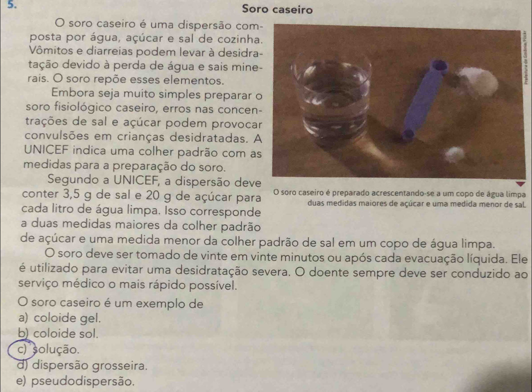 Soro caseiro
O soro caseiro é uma dispersão com
posta por água, açúcar e sal de cozinha
Vômitos e diarreias podem levar à desidra
dação devido à perda de água e sais mine
rais. O soro repõe esses elementos.
Embora seja muito simples preparar 
soro fisiológico caseiro, erros nas concen
trações de sal e açúcar podem provoca
convulsões em crianças desidratadas. A
UNICEF indica uma colher padrão com a
medidas para a preparação do soro.
Segundo a UNICEF, a dispersão deve
conter 3,5 g de sal e 20 g de açúcar para O soro caseiro é preparado acrescentando-se a um copo de água limpa
duas medidas maiores de açúcar e uma medida menor de sal
cada litro de água limpa. Isso corresponde
a duas medidas maiores da colher padrão
de açúcar e uma medida menor da colher padrão de sal em um copo de água limpa.
O soro deve ser tomado de vinte em vinte minutos ou após cada evacuação líquida. Ele
é utilizado para evitar uma desidratação severa. O doente sempre deve ser conduzido ao
serviço médico o mais rápido possível.
O soro caseiro é um exemplo de
a) coloide gel.
b) coloide sol.
c) solução.
d) dispersão grosseira.
e) pseudodispersão.