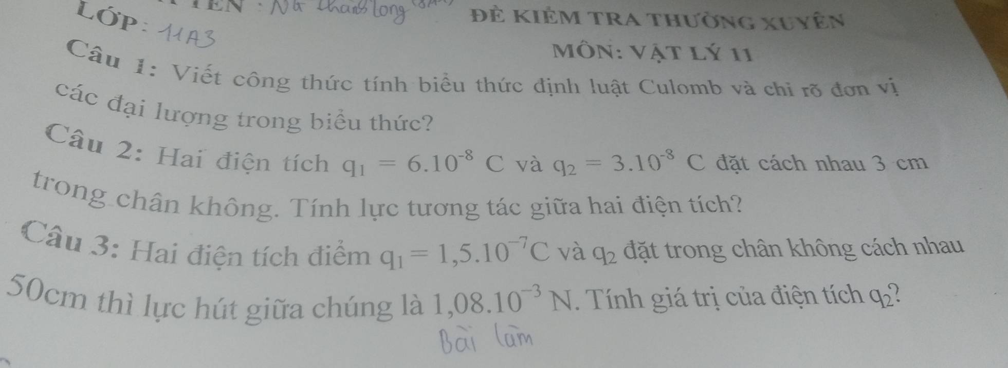 Lớp Đẻ kiêm tra thường xuyên 
Môn: Vật lý 11 
Câu 1: Viết công thức tính biểu thức định luật Culomb và chi rõ đơn vị 
các đại lượng trong biểu thức? 
Câu 2: Hai điện tích
q_1=6.10^(-8)C và q_2=3.10^(-8)C đặt cách nhau 3 cm
trong chân không. Tính lực tương tác giữa hai điện tích? 
Câu 3: Hai điện tích điểm q_1=1,5.10^(-7)C đặt trong chân không cách nhau 
và q_2
50cm thì lực hút giữa chúng là 1,08.10^(-3)N. Tính giá trị của điện tích q_2°