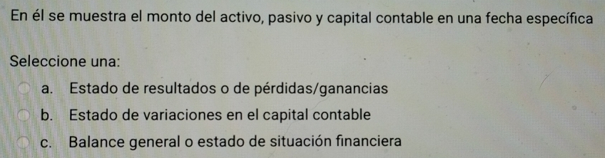 En él se muestra el monto del activo, pasivo y capital contable en una fecha específica
Seleccione una:
a. Estado de resultados o de pérdidas/ganancias
b. Estado de variaciones en el capital contable
c. Balance general o estado de situación financiera