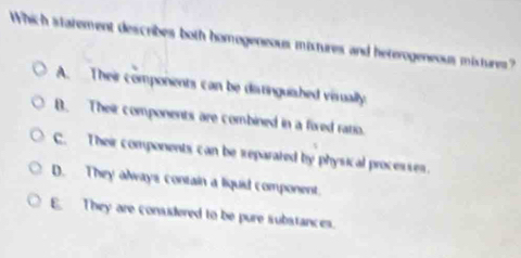 Which statement describes both homogeneous mistures and heterogeneous mistures?
A. Their components can be ditinguiashed visually.
B. Their components are combined in a fired ratio.
C. Their components can be reparated by physical processes.
D. They always contain a liquid component.
E They are considered to be pure substances.