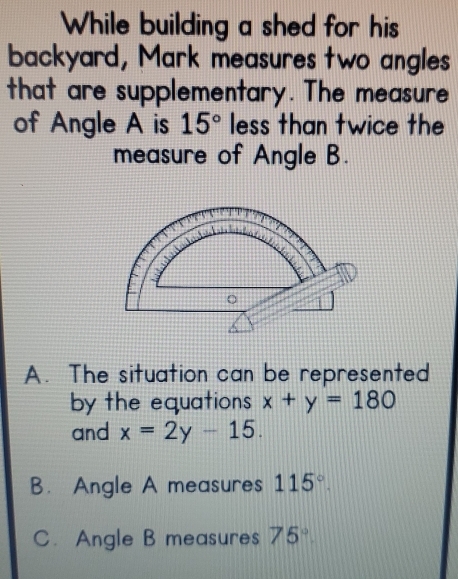 While building a shed for his 
backyard, Mark measures two angles
that are supplementary. The measure
of Angle A is 15° less than twice the
measure of Angle B.
A. The situation can be represented
by the equations x+y=180
and x=2y-15.
B. Angle A measures 115°.
C. Angle B measures 75°