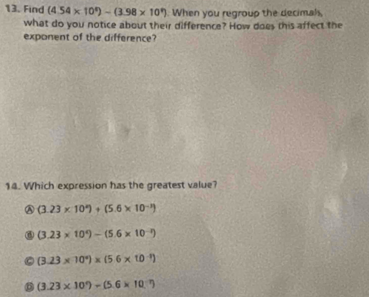 Find (4.54* 10^6)-(3.98* 10^9) When you regroup the decimal
what do you notice about their difference? How does this affect the
exponent of the difference?
14. Which expression has the greatest value?
a (3.23* 10^4)+(5.6* 10^(-3))
@ (3.23* 10^4)-(5.6* 10^(-3))
(3.23* 10^9)* (5.6* 10^(-1))
(3.23* 10°)-(5.6* 10^(-7))