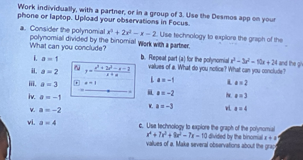 Work individually, with a partner, or in a group of 3. Use the Desmos app on your 
phone or laptop. Upload your observations in Focus. 
a. Consider the polynomial x^3+2x^2-x-2. Use technology to explore the graph of the 
polynomial divided by the binomial Work with a partner. 
What can you conclude? 
i. a=1 b. Repeat part (a) for the polynomial x^3-3x^2-10x+24 and the gi 
i. a=2 ~ y= (x^3+2x^2-x-2)/x+a  values of a. What do you notice? What can you conclude? 
L a=-1
iii. a=3 a=1 i a=2
1
a=-2
iv. a=-1 iv. a=3
V. a=-3
v. a=-2 vi. a=4
vi. a=4 c. Use technology to explore the graph of the polynomial
x^4+7x^3+9x^2-7x-10 divided by the binomial x+a
values of a. Make several observations about the grap