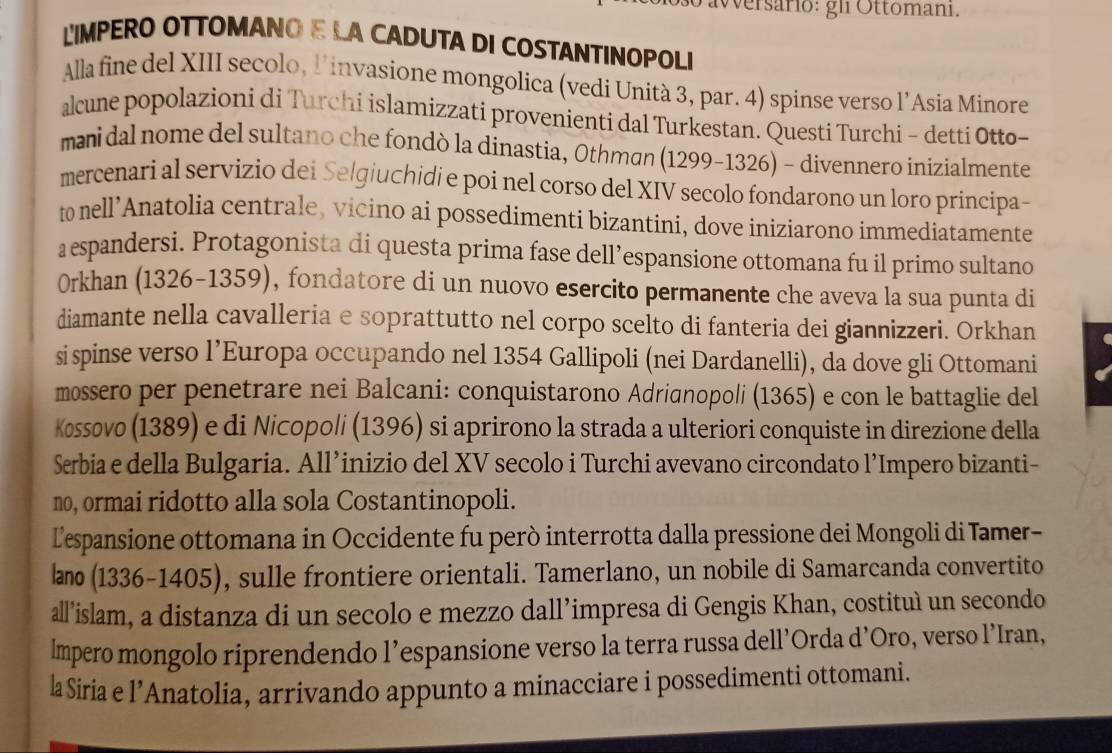 Wersario: gli Ottomani.
LIMPERO OTTOMANO E LA CADUTA DI COSTANTINOPOLI
Alla fine del XIII secolo, l'invasione mongolica (vedi Unità 3, par. 4) spinse verso l’Asia Minore
alcune popolazioni di Turchi islamizzati provenienti dal Turkestan. Questi Turchi - detti Otto-
manidal nome del sultano che fondò la dinastia, Othman (1299-1326) - divennero inizialmente
mercenari al servizio dei Selgiuchidi e poi nel corso del XIV secolo fondarono un loro principa-
t nell’Anatolia centrale, vicino ai possedimenti bizantini, dove iniziarono immediatamente
aespandersi. Protagonista di questa prima fase dell’espansione ottomana fu il primo sultano
Orkhan (1326-1359), fondatore di un nuovo esercito permanente che aveva la sua punta di
diamante nella cavalleria e soprattutto nel corpo scelto di fanteria dei giannizzeri. Orkhan
si spinse verso l’Europa occupando nel 1354 Gallipoli (nei Dardanelli), da dove gli Ottomani
mossero per penetrare nei Balcani: conquistarono Adrianopoli (1365) e con le battaglie del
Kossovo (1389) e di Nicopoli (1396) si aprirono la strada a ulteriori conquiste in direzione della
Serbia e della Bulgaria. All’inizio del XV secolo i Turchi avevano circondato l’Impero bizanti-
no, ormai ridotto alla sola Costantinopoli.
Lespansione ottomana in Occidente fu però interrotta dalla pressione dei Mongoli di Tamer-
læo (1336-1405), sulle frontiere orientali. Tamerlano, un nobile di Samarcanda convertito
all’islam, a distanza di un secolo e mezzo dall’impresa di Gengis Khan, costituì un secondo
lmpero mongolo riprendendo l’espansione verso la terra russa dell’Orda d’Oro, verso l’Iran,
la Siria e l’Anatolia, arrivando appunto a minacciare i possedimenti ottomani.