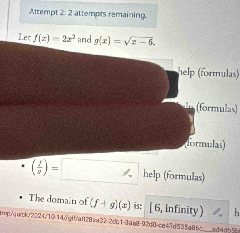 Attempt 2; 2 attempts remaining. 
Let f(x)=2x^2 and g(x)=sqrt(x-6). 
help (formulas) 
(formulas)
( f/g )=□ help (formulas) 
The domain of (f+g)(x) is: [6, infinity) h 
tmp/quick/2024/10-14/gif/a828aa32-2db1-3aa8-92d0-ce43d535a86c._ ad4db5b