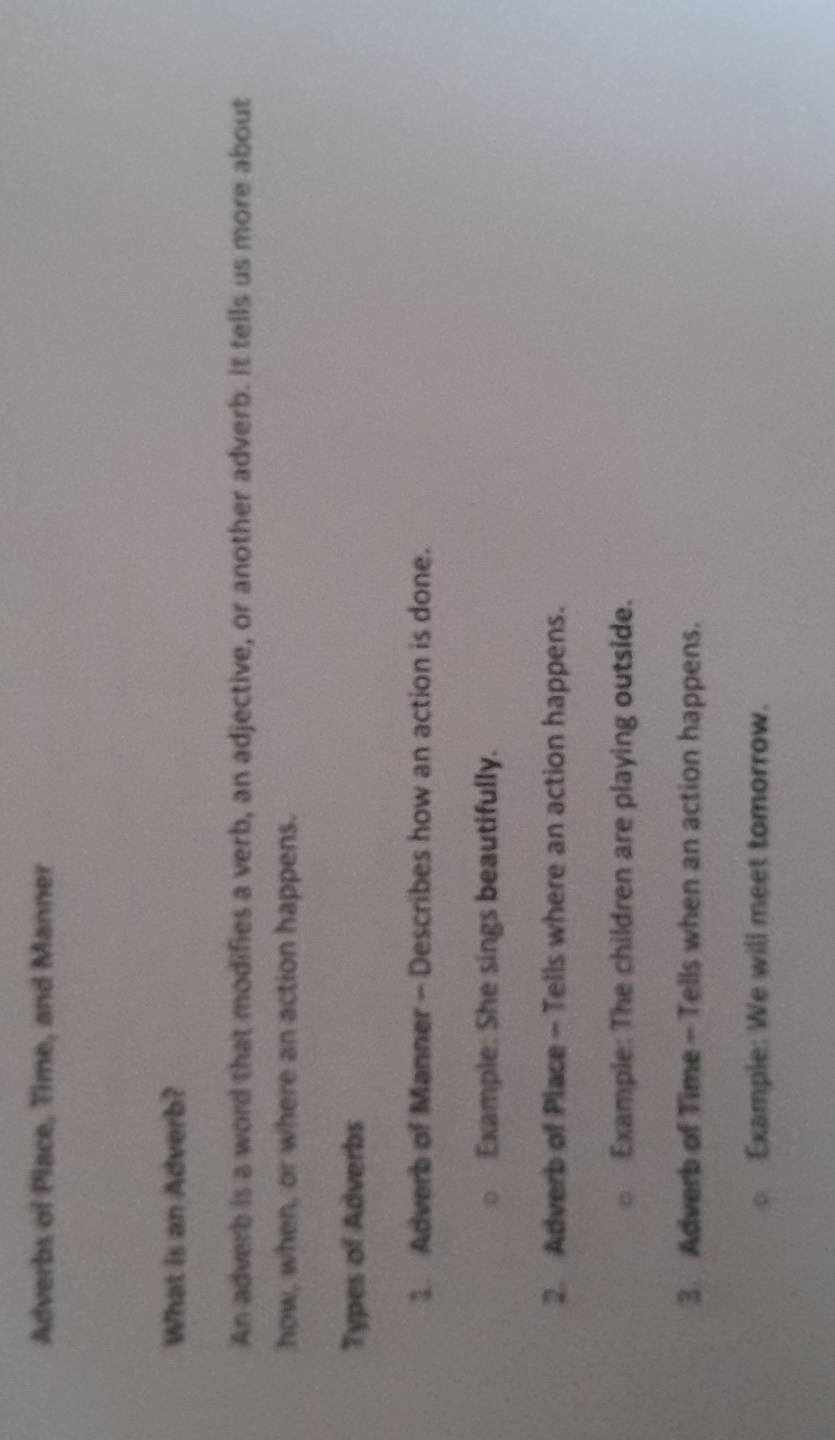 Adverbs of Place, Time, and Manner 
What is an Adverb? 
An adverb is a word that modifies a verb, an adjective, or another adverb. It tells us more about 
how, when, or where an action happens. 
Types of Adverbs 
1. Adverb of Manner - Describes how an action is done. 
Example: She sings beautifully. 
2. Adverb of Place - Tells where an action happens. 
Example: The children are playing outside. 
3. Adverb of Time- Tells when an action happens. 
Example: We will meet tomorrow.