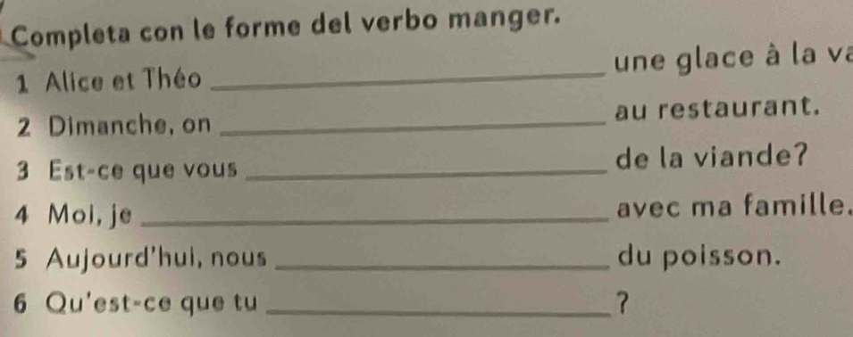 Completa con le forme del verbo manger. 
1 Alice et Théo _une glace à la va 
2 Dimanche, on _au restaurant. 
3 Est-ce que vous _de la viande? 
4 Moi, je _avec ma famille. 
5 Aujourd'hui, nous _du poisson. 
6 Qu'est-ce que tu _？