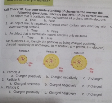 how much have you learned ?
Self Check 1B: Use your understanding of charge to the answer the
following questions. Encircle the letter of the correct answer.
1. An object that is positively charged contains all protons and no electrons.
a. True b. False
2. An object that is negatively charged could contain only electrons with n
accompanying protons.
a. True b. False
3, An object that is electrically neutral contains only neutrons.
a. True b. False
For Numbers 4 -6, identify the particles as being charged positively,
charged negatively or uncharged. (n = neutron, p= proton, e = electron)
Particle A 
Ba
10n 
9
4. Particle A
a. Charged positively b. Charged negatively c. Uncharged
5. Particle B
a. Charged positively b. Charged negatively c. Uncharged
6. Particle C
a. Charged positively b. Charged negatively c. Uncharged