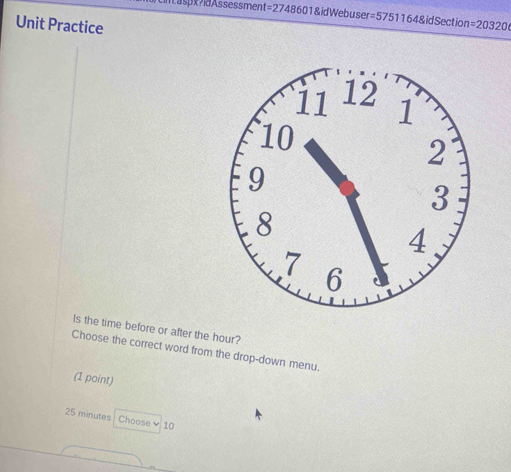 =2748601 idWebus ser =57511648idSection= 
Unit Practice =20320 
ls the time before or after the hour? 
Choose the correct word from the drop-down menu. 
(1 point)
25 minutes Choose 10