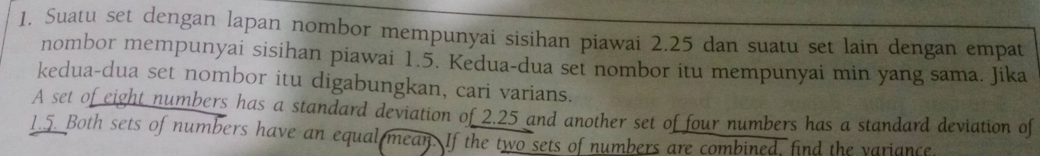 Suatu set dengan lapan nombor mempunyai sisihan piawai 2.25 dan suatu set lain dengan empat 
nombor mempunyai sisihan piawai 1.5. Kedua-dua set nombor itu mempunyai min yang sama. Jika 
kedua-dua set nombor itu digabungkan, cari varians. 
A set of eight numbers has a standard deviation of 2.25 and another set of four numbers has a standard deviation of
1.5. Both sets of numbers have an equal mean. If the two sets of numbers are combined. find the variance