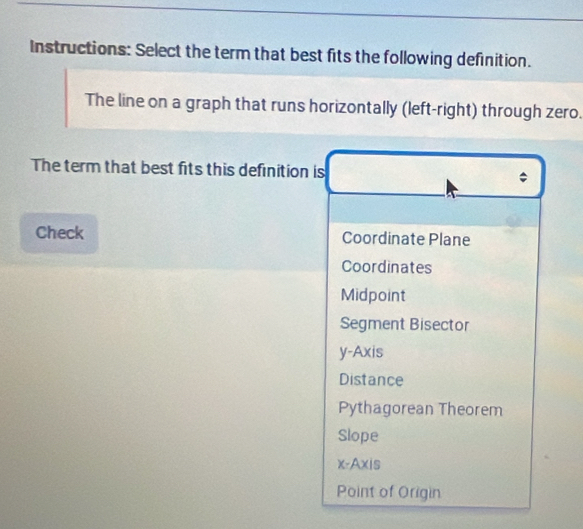 Instructions: Select the term that best fits the following definition.
The line on a graph that runs horizontally (left-right) through zero.
The term that best fits this definition is
Check Coordinate Plane
Coordinates
Midpoint
Segment Bisector
y-Axis
Distance
Pythagorean Theorem
Slope
x-Axis
Point of Origin