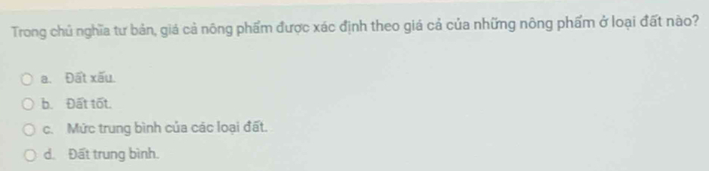 Trong chủ nghĩa tư bản, giả cả nông phẩm được xác định theo giá cả của những nông phẩm ở loại đất nào?
a. Đất xấu.
b. Đất tốt.
c. Mức trung bình của các loại đất.
d. Đất trung bình.