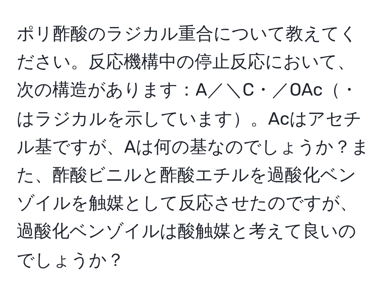 ポリ酢酸のラジカル重合について教えてください。反応機構中の停止反応において、次の構造があります：A／＼C・／OAc・はラジカルを示しています。Acはアセチル基ですが、Aは何の基なのでしょうか？また、酢酸ビニルと酢酸エチルを過酸化ベンゾイルを触媒として反応させたのですが、過酸化ベンゾイルは酸触媒と考えて良いのでしょうか？