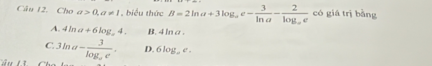 Cho a>0, a!= 1 , biểu thức B=2ln a+3log _ae- 3/ln a -frac 2log _ae có giá trị bằng
A. 4ln a+6log _a4. B. 4 ln a.
C. 3ln a-frac 3log _ae. D. 6log _ae. 
Tâu 13