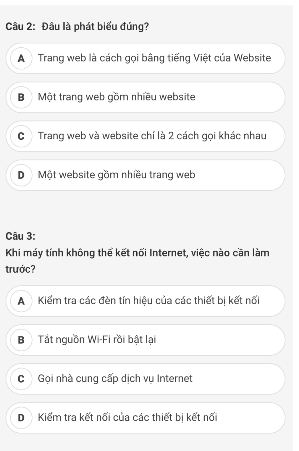 Đâu là phát biểu đúng?
A Trang web là cách gọi bằng tiếng Việt của Website
B ộ Một trang web gồm nhiều website
C) Trang web và website chỉ là 2 cách gọi khác nhau
D Một website gồm nhiều trang web
Câu 3:
Khi máy tính không thể kết nối Internet, việc nào cần làm
trước?
A Kiểm tra các đèn tín hiệu của các thiết bị kết nối
Bộ Tắt nguồn Wi-Fi rồi bật lại
C Gọi nhà cung cấp dịch vụ Internet
D Kiểm tra kết nối của các thiết bị kết nối