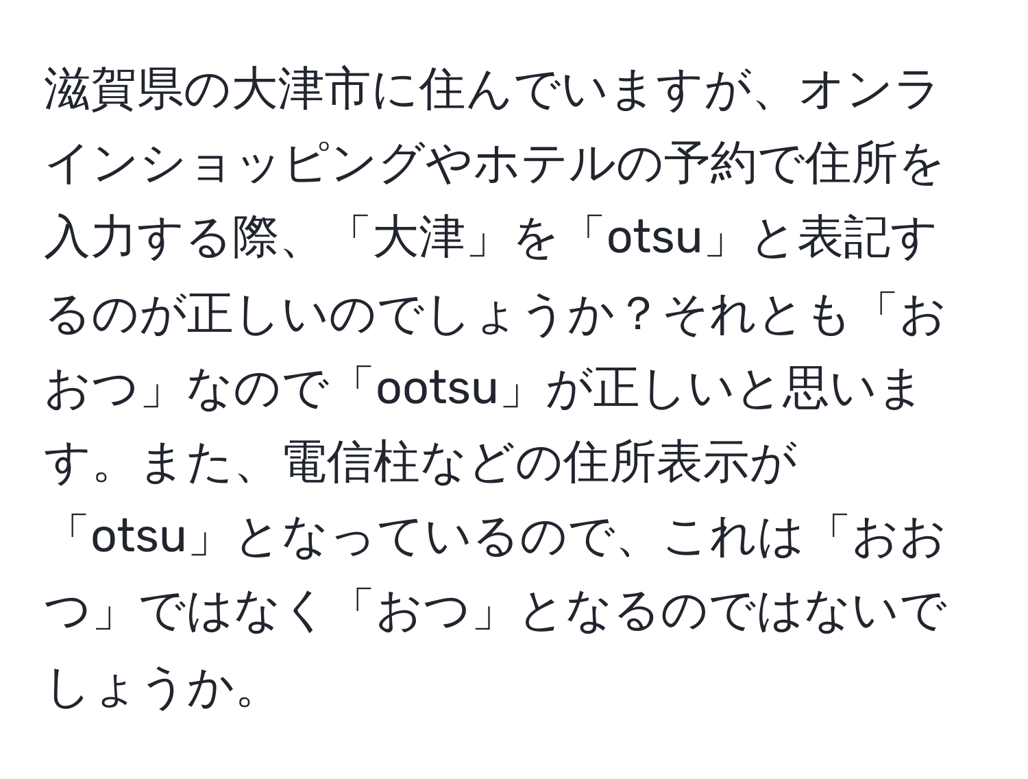 滋賀県の大津市に住んでいますが、オンラインショッピングやホテルの予約で住所を入力する際、「大津」を「otsu」と表記するのが正しいのでしょうか？それとも「おおつ」なので「ootsu」が正しいと思います。また、電信柱などの住所表示が「otsu」となっているので、これは「おおつ」ではなく「おつ」となるのではないでしょうか。
