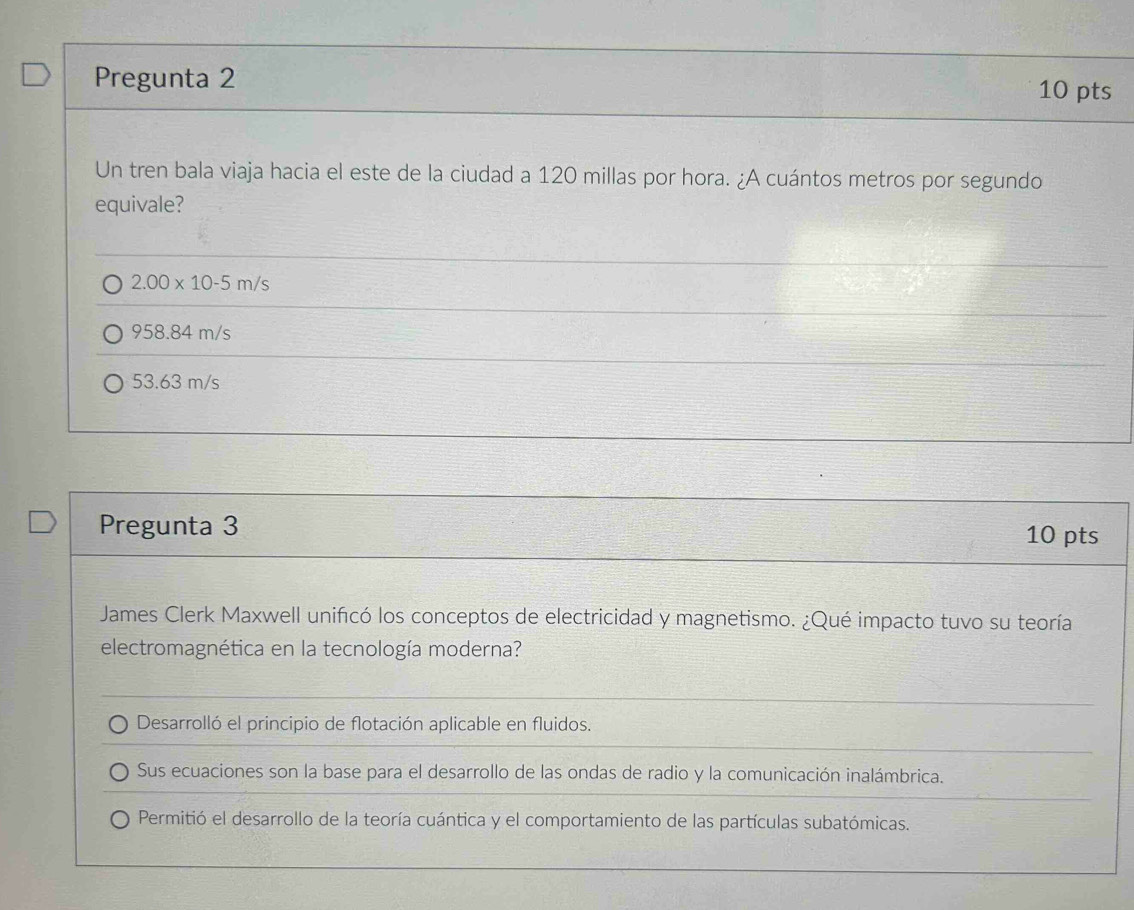 Pregunta 2 10 pts
Un tren bala viaja hacia el este de la ciudad a 120 millas por hora. ¿A cuántos metros por segundo
equivale?
2.00* 10-5m/s
958.84 m/s
53.63 m/s
Pregunta 3 10 pts
James Clerk Maxwell unificó los conceptos de electricidad y magnetismo. ¿Qué impacto tuvo su teoría
electromagnética en la tecnología moderna?
Desarrolló el principio de flotación aplicable en fluidos.
Sus ecuaciones son la base para el desarrollo de las ondas de radio y la comunicación inalámbrica.
Permitió el desarrollo de la teoría cuántica y el comportamiento de las partículas subatómicas.