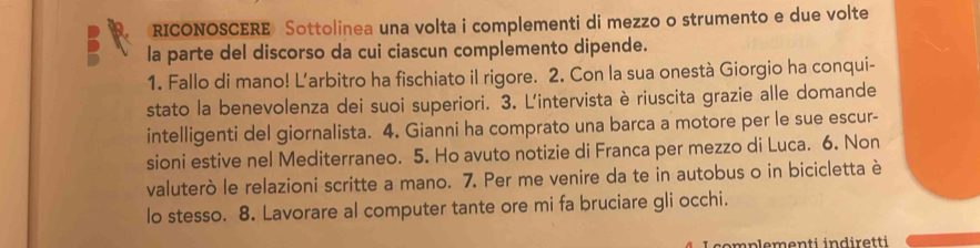 RICONOSCERE Sottolinea una volta i complementi di mezzo o strumento e due volte 
la parte del discorso da cui ciascun complemento dipende. 
1. Fallo di mano! Larbitro ha fischiato il rigore. 2. Con la sua onestà Giorgio ha conqui- 
stato la benevolenza dei suoi superiori. 3. L'intervista è riuscita grazie alle domande 
intelligenti del giornalista. 4. Gianni ha comprato una barca a motore per le sue escur- 
sioni estive nel Mediterraneo. 5. Ho avuto notizie di Franca per mezzo di Luca. 6. Non 
valuterò le relazioni scritte a mano. 7. Per me venire da te in autobus o in bicicletta è 
lo stesso. 8. Lavorare al computer tante ore mi fa bruciare gli occhi. 
emplementi indiretti