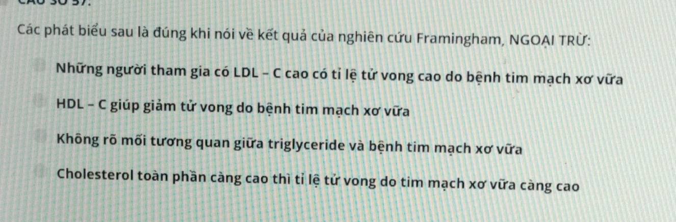 Các phát biểu sau là đúng khi nói về kết quả của nghiên cứu Framingham, NGOAI TRỨ:
Những người tham gia có LDL - C cao có tỉ lệ tử vong cao do bệnh tim mạch xơ vữa
HDL - C giúp giảm tử vong do bệnh tim mạch xơ vữa
Không rõ mối tương quan giữa triglyceride và bệnh tim mạch xơ vữa
Cholesterol toàn phần càng cao thì tỉ lệ tử vong do tim mạch xơ vữa càng cao
