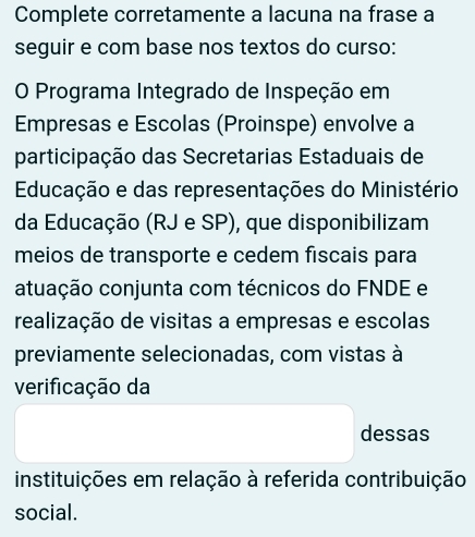 Complete corretamente a lacuna na frase a 
seguir e com base nos textos do curso: 
O Programa Integrado de Inspeção em 
Empresas e Escolas (Proinspe) envolve a 
participação das Secretarias Estaduais de 
Educação e das representações do Ministério 
da Educação (RJ e SP), que disponibilizam 
meios de transporte e cedem fiscais para 
atuação conjunta com técnicos do FNDE e 
realização de visitas a empresas e escolas 
previamente selecionadas, com vistas à 
verificação da 
dessas 
instituições em relação à referida contribuição 
social.