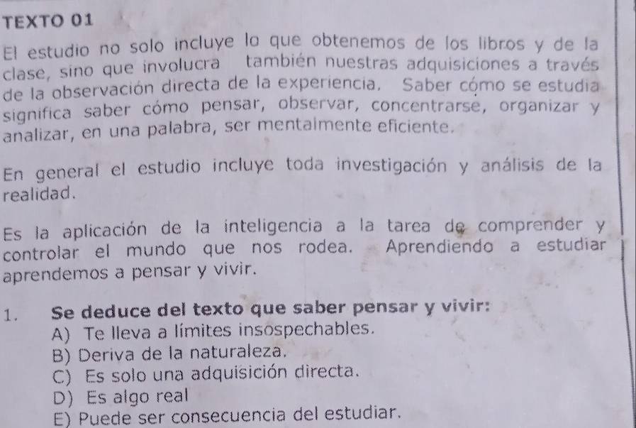 TEXTO 01
El estudio no solo incluye lo que obtenemos de los libros y de la
clase, sino que involucra también nuestras adquisiciones a través
de la observación directa de la experiencia, Saber cómo se estudia
significa saber cómo pensar, observar, concentrarse, organizar y
analizar, en una palabra, ser mentaimente eficiente.
En general el estudio incluye toda investigación y análisis de la
realidad.
Es la aplicación de la inteligencia a la tarea de comprender y
controlar el mundo que nos rodea. Aprendiendo a estudiar
aprendemos a pensar y vivir.
1. Se deduce del texto que saber pensar y vivir:
A) Te lleva a límites insospechables.
B) Deriva de la naturaleza.
C) Es solo una adquisición directa.
D) Es algo real
E) Puede ser consecuencia del estudiar.