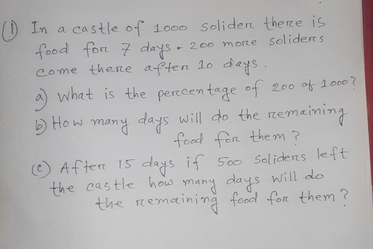 In a castle of 1000 soliden there is 
food for 7 days- 200 more solidens 
come thene aften 10 days. 
a what is the perccentage of 200 of 1000? 
) How many days will do the nemaining 
food for them? 
(C ) Aften 15 days if 500 solidens left 
the castle how many days will do 
the remaining food for them?