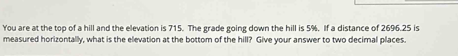 You are at the top of a hill and the elevation is 715. The grade going down the hill is 5%. If a distance of 2696.25 is 
measured horizontally, what is the elevation at the bottom of the hill? Give your answer to two decimal places.