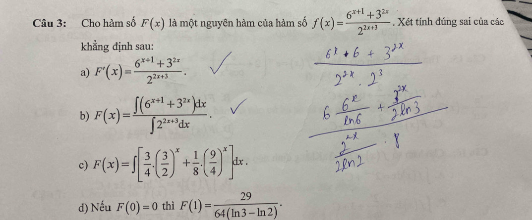 Cho hàm số F(x) là một nguyên hàm của hàm số f(x)= (6^(x+1)+3^(2x))/2^(2x+3) . Xét tính đúng sai của các
khẳng định sau:
a) F'(x)= (6^(x+1)+3^(2x))/2^(2x+3) .
b) F(x)= (∈t (6^(x+1)+3^(2x))dx)/∈t 2^(2x+3)dx .
c) F(x)=∈t [ 3/4 .( 3/2 )^x+ 1/8 .( 9/4 )^x]dx.
d) Nếu F(0)=0 thì F(1)= 29/64(ln 3-ln 2) .