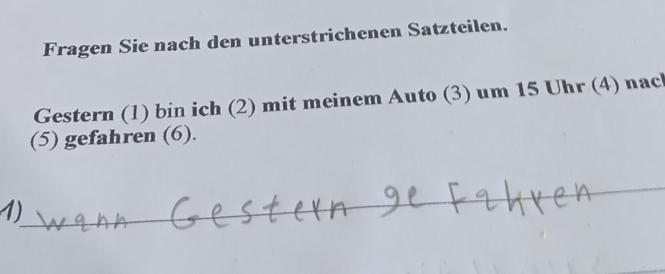 Fragen Sie nach den unterstrichenen Satzteilen. 
Gestern (1) bin ich (2) mit meinem Auto (3) um 15 Uhr (4) nac 
(5) gefahren (6). 
1)_ 
_