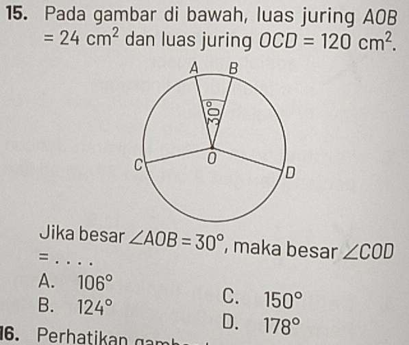 Pada gambar di bawah, luas juring AOB
=24cm^2 dan luas juring OCD=120cm^2. 
Jika besar ∠ AOB=30° , maka besar ∠ COD
_=
A. 106°
B. 124°
C. 150°
D. 178°
16.Perhat a