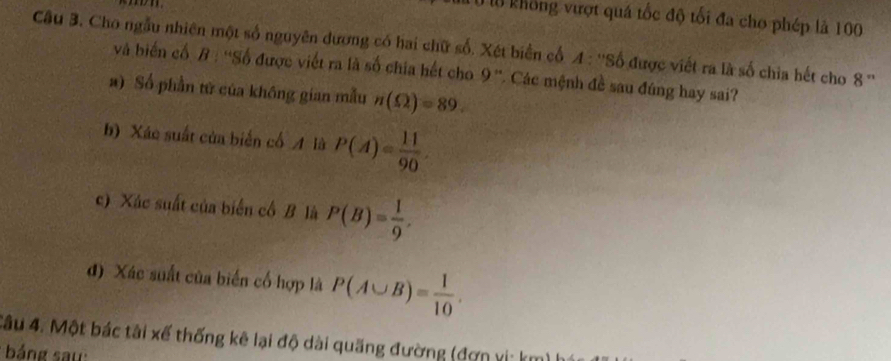 Từ không vượt quá tốc độ tối đa cho phép là 100
Câu 3. Cho ngẫu nhiên một số nguyên dương có hai chữ số. Xét biển cổ 4 : ''Số được viết ra là số chia hết cho 8 '' 
và biến cổ B : ''Số được viết ra là số chia hết cho 9 ''. Các mệnh đề sau đúng hay sai? 
a) Số phần tử của không gian mẫu n(Omega )=89. 
b) Xác suất của biển cố A là P(A)= 11/90 
c) Xác suất của biển cổ B là P(B)= 1/9 , 
d) Xác suất của biến cố hợp là P(A∪ B)= 1/10 . 
4âu 4. Một bác tải xế thống kê lại độ dài quãng đường (đơn xi: km) 
báng saw