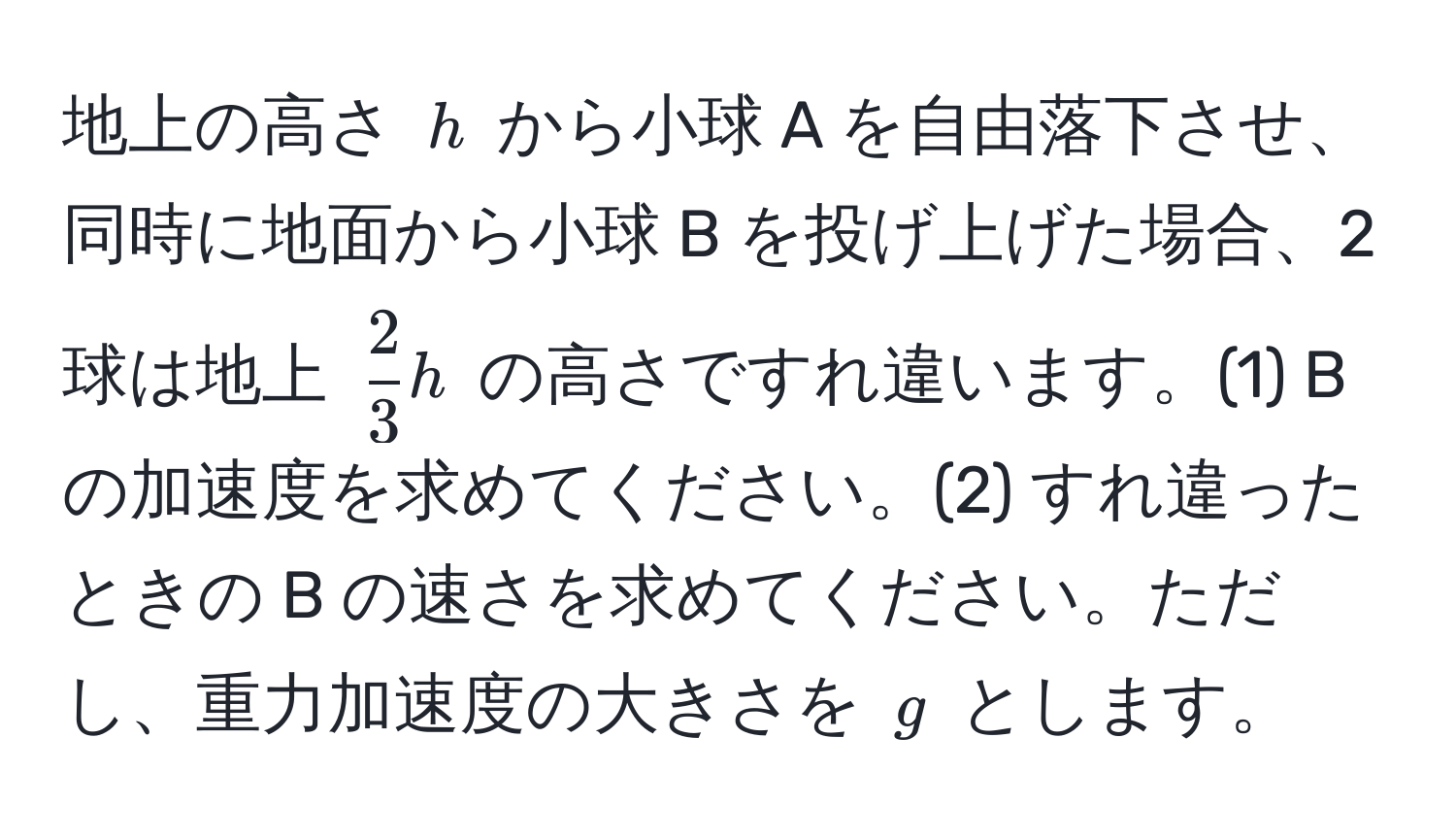 地上の高さ ( h ) から小球 A を自由落下させ、同時に地面から小球 B を投げ上げた場合、2 球は地上 (  2/3 h ) の高さですれ違います。(1) B の加速度を求めてください。(2) すれ違ったときの B の速さを求めてください。ただし、重力加速度の大きさを ( g ) とします。