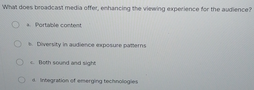 What does broadcast media offer, enhancing the viewing experience for the audience?
a. Portable content
b. Diversity in audience exposure patterns
c. Both sound and sight
d. Integration of emerging technologies