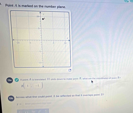 Point A is marked on the number plane. 
13a If point A is translated 10 units down to make point B. what are the coordinates of point B?
B(1,-1)
Across what line could point A be reflected so that it overlaps point B?
y= Etter your not stepmere