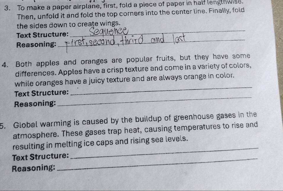 To make a paper airplane, first, fold a piece of paper in half lengthwise. 
Then, unfold it and fold the top corners into the center line. Finally, fold 
_ 
the sides down to create wings. 
Text Structure: 
Reasoning: 
_ 
4. Both apples and oranges are popular fruits, but they have some 
differences. Apples have a crisp texture and come in a variety of colors, 
_ 
while oranges have a juicy texture and are always orange in color. 
_ 
Text Structure: 
Reasoning: 
5. Global warming is caused by the buildup of greenhouse gases in the 
atmosphere. These gases trap heat, causing temperatures to rise and 
resulting in melting ice caps and rising sea levels. 
Text Structure: 
_ 
Reasoning:
