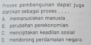 Proses pembangunan dapat juga
diartikan sebagai proses . . . .
A. memanusiakan manusia
B. perubahan perekonomian
C. menciptakan keadilan sosial
D. mendorong perdamaian negara