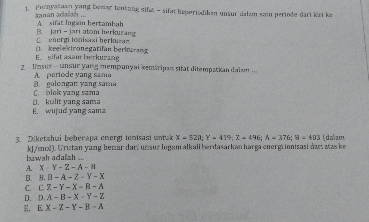 Pernyataan yang benar tentang sifat - sifat keperiodikan unsur dalam satu periode dari kiri ke
kanan adalah ...
A. sifat logam bertambah
B. jari - jari atom berkurang
C. energi ionisasi berkuran
D. keelektronegatifan berkurang
E. sifat asam berkurang
2. Unsur - unsur yang mempunyai kemiripan sifat ditempatkan dalam ...
A. periode yang sama
B. golongan yang sama
C. blok yang sama
D. kulit yang sama
E. wujud yang sama
3. Diketahui beberapa energi ionisasi untuk X=520; Y=419; Z=496; A=376; B=403 (dalam
kJ/mol). Urutan yang benar dari unsur logam alkali berdasarkan harga energi ionisasi dari atas ke
bawah adalah ...
A. X-Y-Z-A-B
B. B. B-A-Z-Y-X
C. C. Z-Y-X-B-A
D. D. A-B-X-Y-Z
E. E. X-Z-Y-B-A