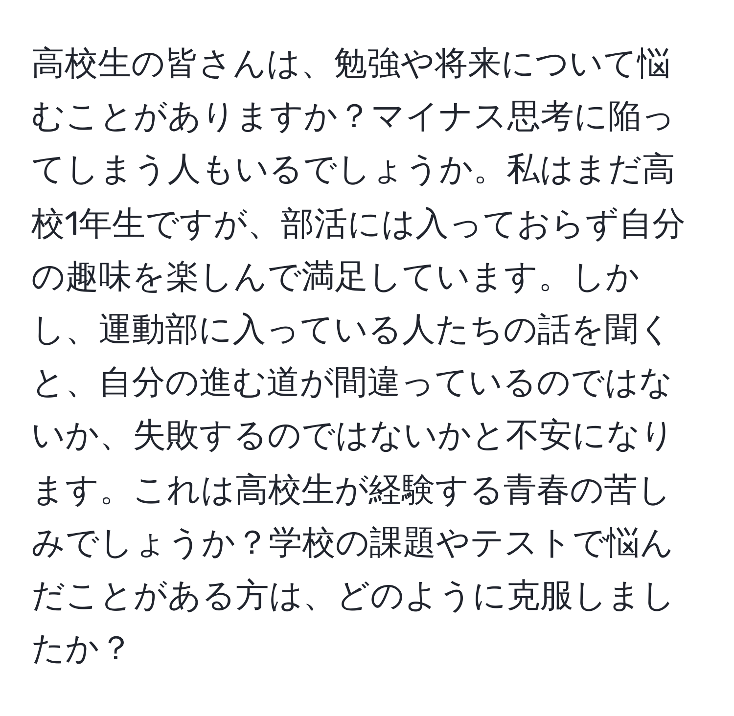 高校生の皆さんは、勉強や将来について悩むことがありますか？マイナス思考に陥ってしまう人もいるでしょうか。私はまだ高校1年生ですが、部活には入っておらず自分の趣味を楽しんで満足しています。しかし、運動部に入っている人たちの話を聞くと、自分の進む道が間違っているのではないか、失敗するのではないかと不安になります。これは高校生が経験する青春の苦しみでしょうか？学校の課題やテストで悩んだことがある方は、どのように克服しましたか？