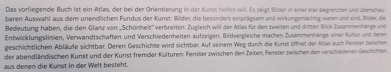 Das vorliegende Buch ist ein Atlas, der bei der Orientierung in der Kunst helfen will. Es zeigt Bilder in einer klar begrenzten und überschau- 
baren Auswahl aus dem unendlichen Fundus der Kunst: Bilder, die besonders einprägsam und wirkungsmächtig waren und sind, Bilder, die 
Bedeutung haben, die den Glanz von „Schönheit” verbreiten. Zugleich will der Atlas für den zweiten und dritten Blick Zusammenhänge und 
Entwicklungslinien, Verwandtschaften und Verschiedenheiten aufzeigen. Bildvergleiche machen Zusammenhänge einer Kultur und deren 
geschichtlichen Abläufe sichtbar. Deren Geschichte wird sichtbar. Auf seinem Weg durch die Kunst öffnet der Atlas auch Fenster zwischen 
der abendländischen Kunst und der Kunst fremder Kulturen: Fenster zwischen den Zeiten, Fenster zwischen den verschiedenen Geschichten, 
aus denen die Kunst in der Welt besteht.