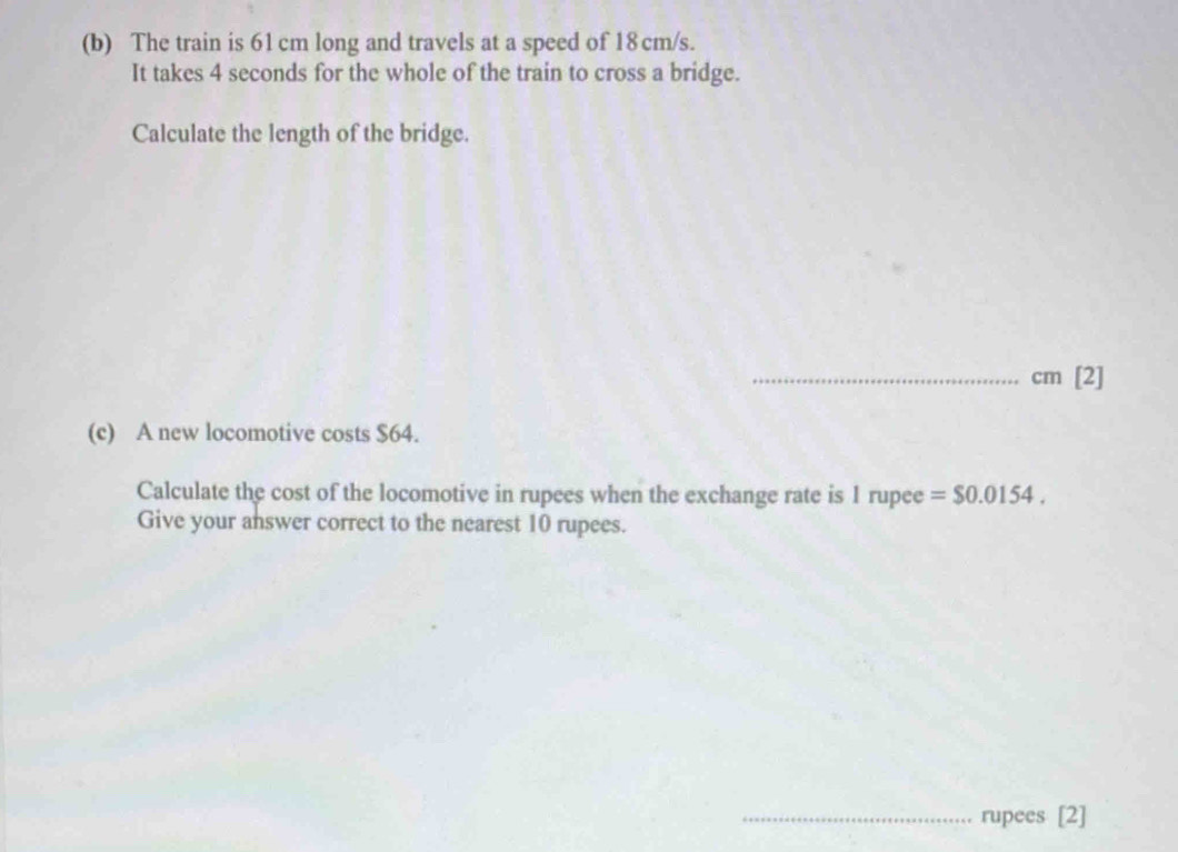 The train is 61 cm long and travels at a speed of 18 cm/s. 
It takes 4 seconds for the whole of the train to cross a bridge. 
Calculate the length of the bridge. 
_ cm [2] 
(c) A new locomotive costs $64. 
Calculate the cost of the locomotive in rupees when the exchange rate is 1 rupee =$0.0154. 
Give your answer correct to the nearest 10 rupees. 
_rupees [2]