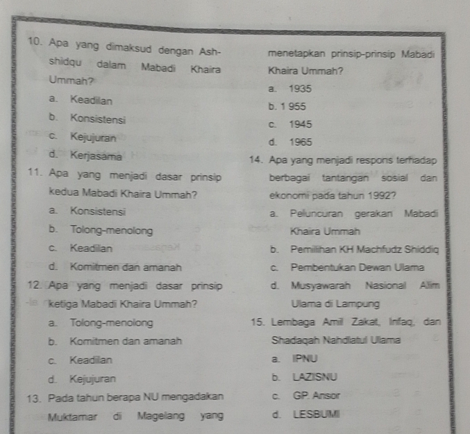 Apa yang dimaksud dengan Ash- menetapkan prinsip-prinsíp Mabadi
shidqu dalam Mabadi Khaira Khaira Ummah?
Ummah?
a. 1935
a. Keadilan
b. 1 955
b. Konsistensi
c. 1945
c. Kejujuran d. 1965
d. Kerjasama 14. Apa yang menjadi respons terhiadap
11. Apa yang menjadi dasar prinsip berbagai tantangan sosial dan
kedua Mabadi Khaira Ummah? ekonomi pada tahun 1992?
a. Konsistensi a. Pelluncuran gerakan Mabadi
b. Tolong-menolong Khaiira Ummah
c. Keadilan b. Pemillihan KH Machfudz Shiddiq
d. Komitmen dan amanah c. Pembentukan Dewan Ulama
12. Apa yang menjadi dasar prinsip d. Musyawarah Nasional Allim
ketiga Mabadi Khaira Ummah? Ulama di Lampung
a. Tolong-menolong 15. Lembaga Amiil Zakat, Infaq, dan
b. Komitmen dan amanah Shadaqah Nahdlatul Ullama
c. Keadilan a. IPNU
d. Kejujuran b. LAZIISNU
13. Pada tahun berapa NU mengadakan c. GP. Ansor
Muktamar di Magelang yang d. LESBUM