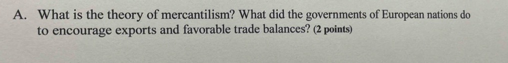 What is the theory of mercantilism? What did the governments of European nations do 
to encourage exports and favorable trade balances? (2 points)