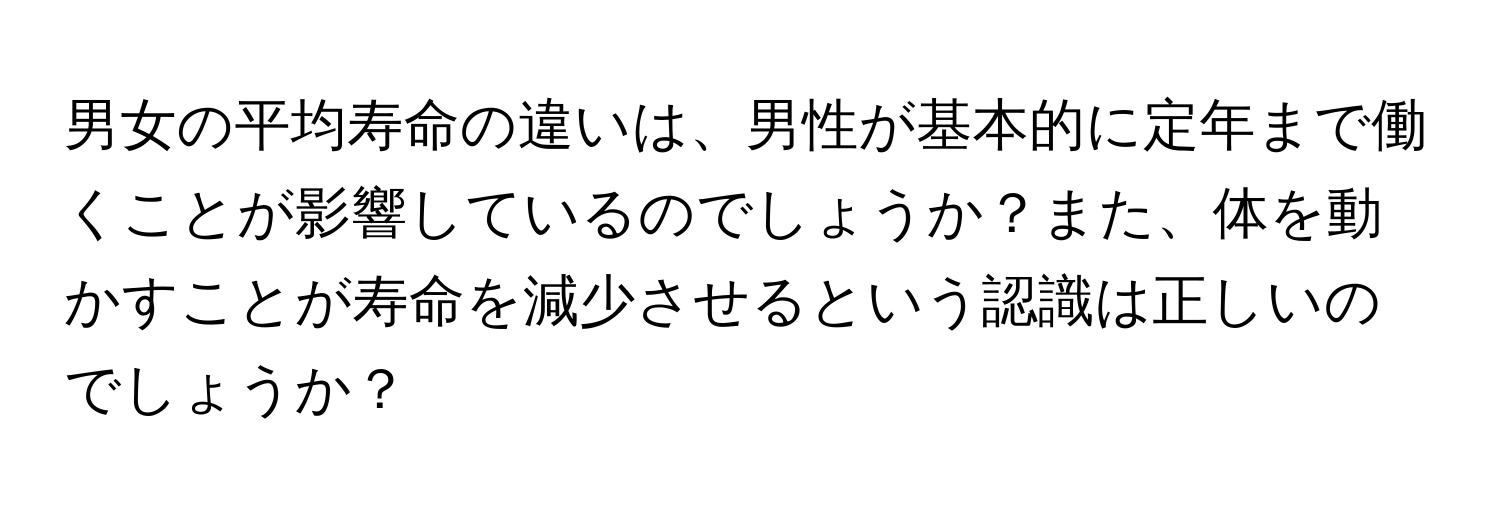 男女の平均寿命の違いは、男性が基本的に定年まで働くことが影響しているのでしょうか？また、体を動かすことが寿命を減少させるという認識は正しいのでしょうか？