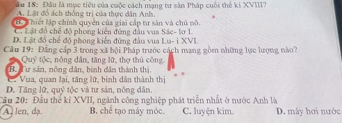 âầu 18: Đầu là mục tiêu của cuộc cách mạng tư sản Pháp cuối thể ki XVIII?
A. Lật đổ ách thống trị của thực dân Anh.
B. Thiết lập chính quyền của giai cấp tư sản và chủ nô.
C. Lật đồ chế độ phong kiến đứng đầu vua Sác- lơ I.
D. Lật đồ chế độ phong kiến đứng đầu vua Lu- i XVI.
Câu 19: Đãng cấp 3 trong xã hội Pháp trước cách mạng gồm những lực lượng nảo?
Quý tộc, nông dân, tăng lữ, thợ thủ công.
B. Tư sản, nông dân, bình dân thành thị.
C. Vua, quan lại, tăng lữ, bình dân thành thị
D. Tăng lữ, quý tộc và tư sản, nông dân.
Cầu 20: Đầu thể kỉ XVII, ngành công nghiệp phát triển nhất ở nước Anh là
A. len, dạ B. chế tạo máy móc. C. luyện kim. D. máy hơi nước